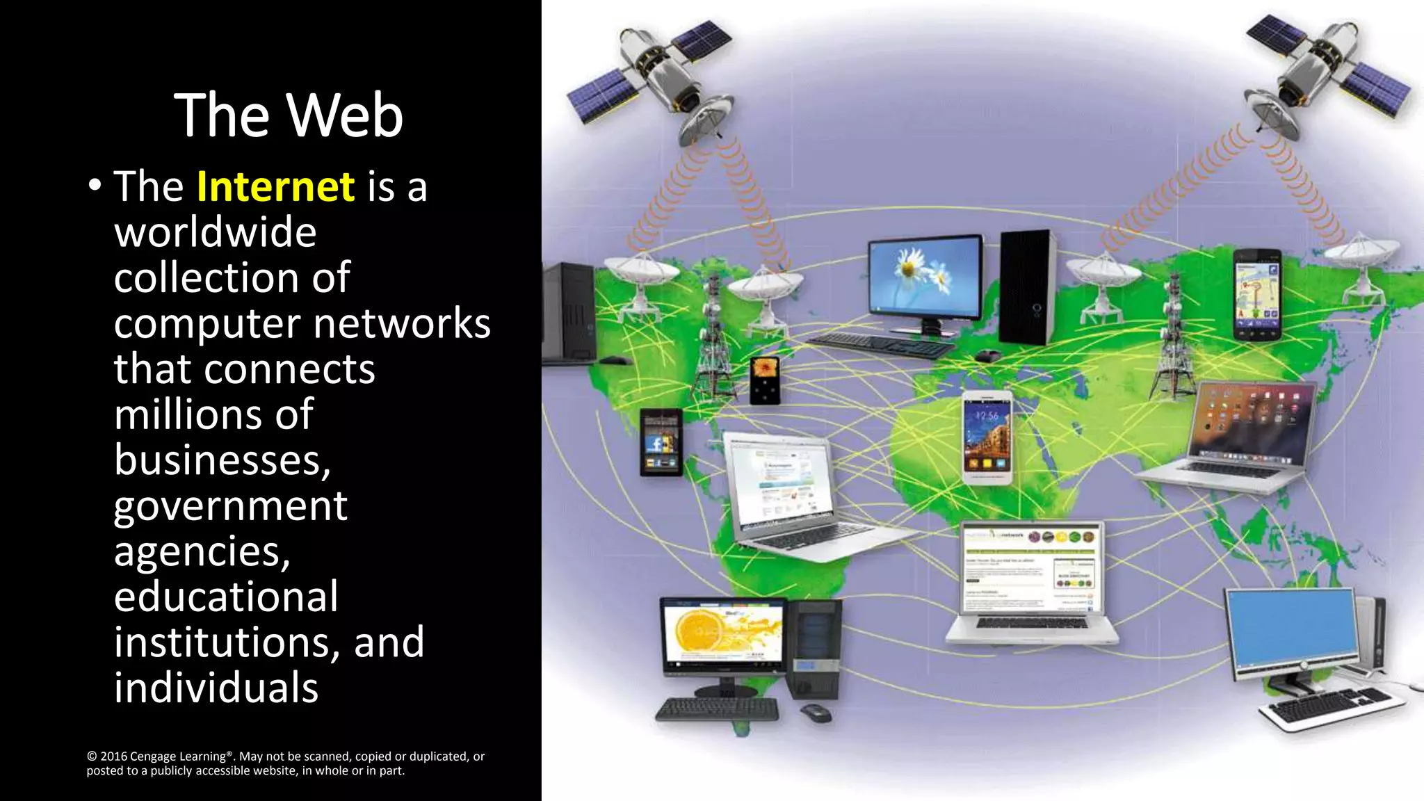 The Web
• The Internet is a
worldwide
collection of
computer networks
that connects
millions of
businesses,
government
agencies,
educational
institutions, and
individuals
© 2016 Cengage Learning®. May not be scanned, copied or duplicated, or
posted to a publicly accessible website, in whole or in part.
 