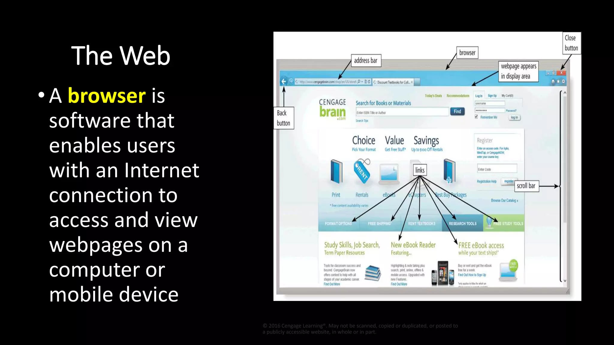 The Web
•A browser is
software that
enables users
with an Internet
connection to
access and view
webpages on a
computer or
mobile device
© 2016 Cengage Learning®. May not be scanned, copied or duplicated, or posted to
a publicly accessible website, in whole or in part.
 