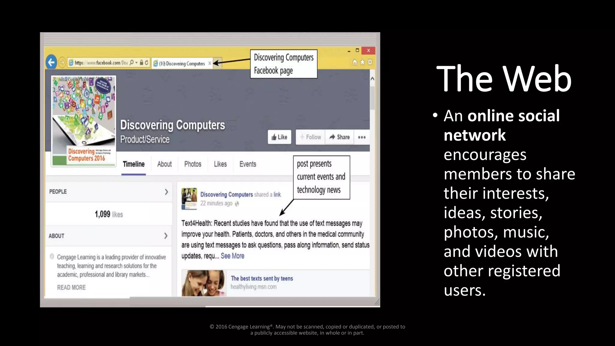 The Web
• An online social
network
encourages
members to share
their interests,
ideas, stories,
photos, music,
and videos with
other registered
users.
© 2016 Cengage Learning®. May not be scanned, copied or duplicated, or posted to
a publicly accessible website, in whole or in part.
 