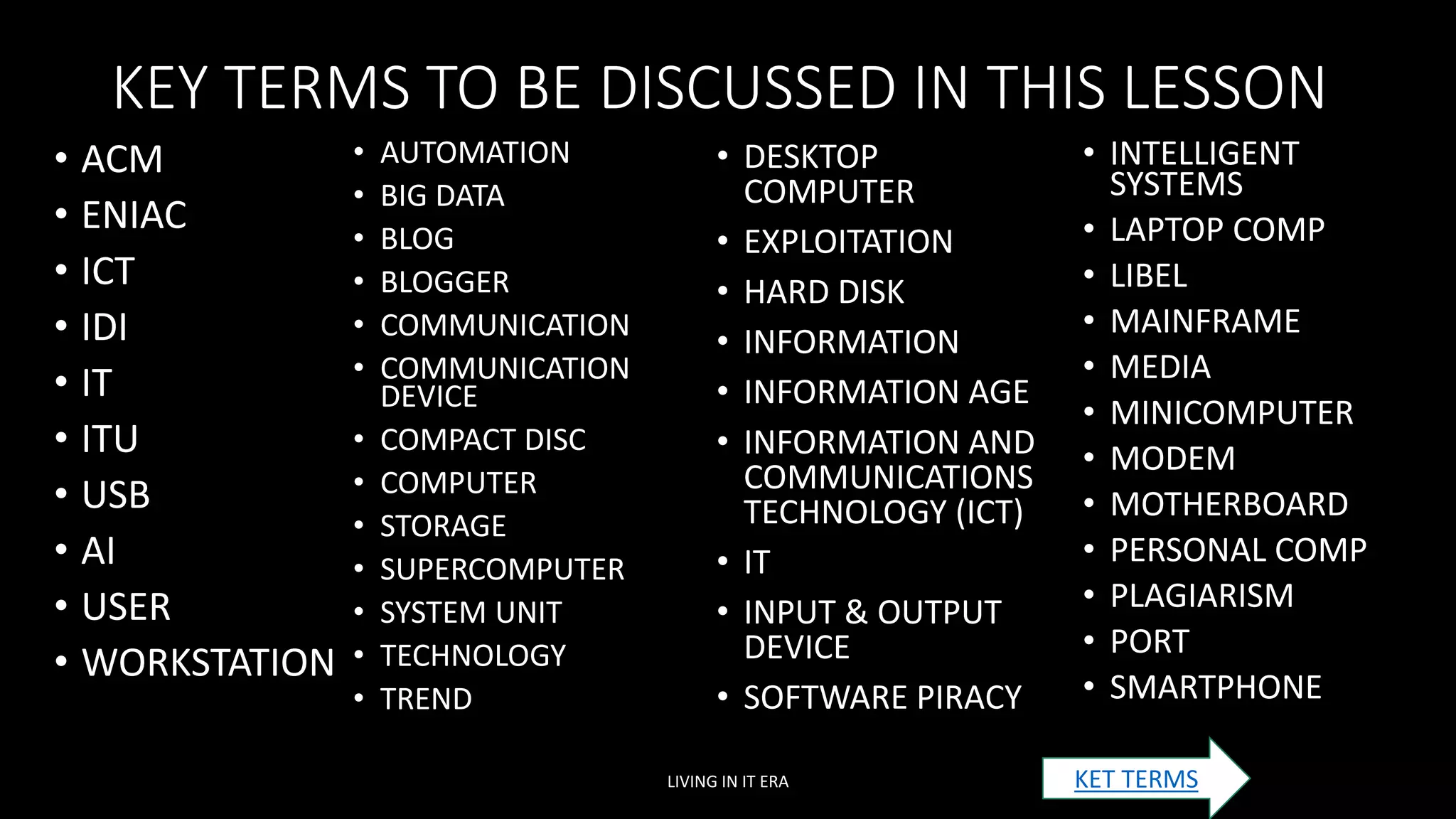 KEY TERMS TO BE DISCUSSED IN THIS LESSON
• ACM
• ENIAC
• ICT
• IDI
• IT
• ITU
• USB
• AI
• USER
• WORKSTATION
LIVING IN IT ERA
• AUTOMATION
• BIG DATA
• BLOG
• BLOGGER
• COMMUNICATION
• COMMUNICATION
DEVICE
• COMPACT DISC
• COMPUTER
• STORAGE
• SUPERCOMPUTER
• SYSTEM UNIT
• TECHNOLOGY
• TREND
• DESKTOP
COMPUTER
• EXPLOITATION
• HARD DISK
• INFORMATION
• INFORMATION AGE
• INFORMATION AND
COMMUNICATIONS
TECHNOLOGY (ICT)
• IT
• INPUT & OUTPUT
DEVICE
• SOFTWARE PIRACY
• INTELLIGENT
SYSTEMS
• LAPTOP COMP
• LIBEL
• MAINFRAME
• MEDIA
• MINICOMPUTER
• MODEM
• MOTHERBOARD
• PERSONAL COMP
• PLAGIARISM
• PORT
• SMARTPHONE
KET TERMS
 