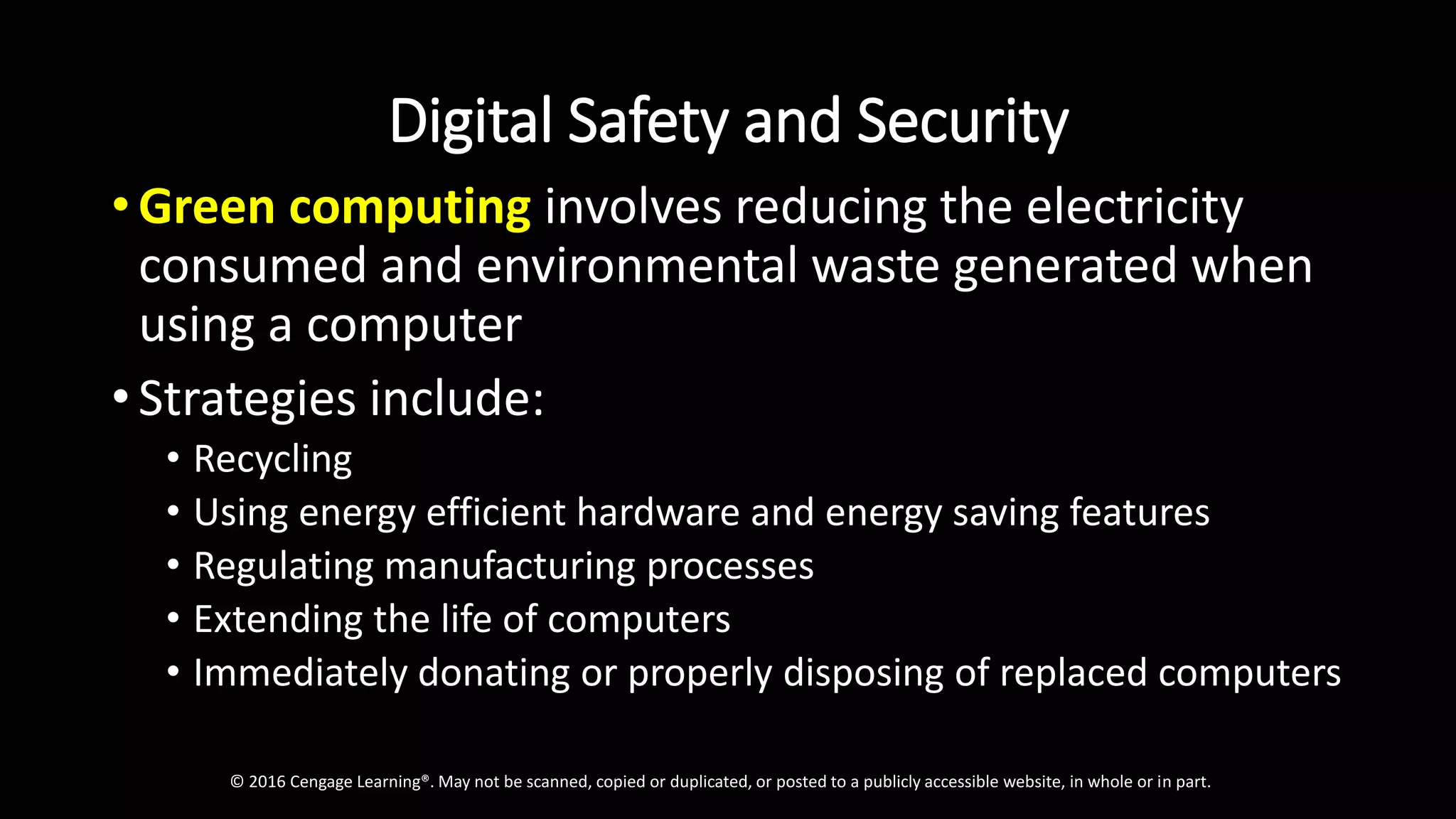 Digital Safety and Security
• Green computing involves reducing the electricity
consumed and environmental waste generated when
using a computer
• Strategies include:
• Recycling
• Using energy efficient hardware and energy saving features
• Regulating manufacturing processes
• Extending the life of computers
• Immediately donating or properly disposing of replaced computers
© 2016 Cengage Learning®. May not be scanned, copied or duplicated, or posted to a publicly accessible website, in whole or in part.
 