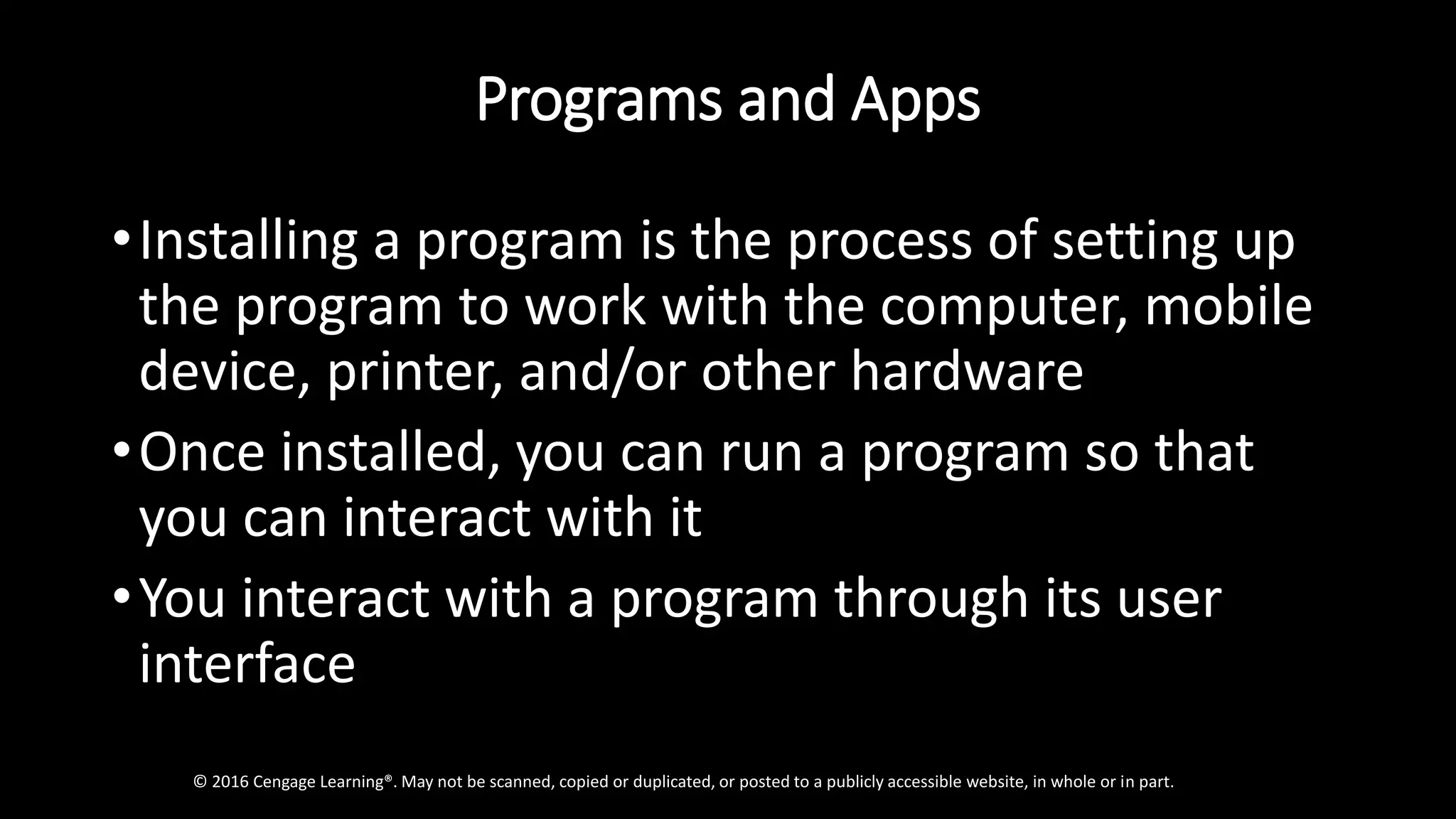 Programs and Apps
•Installing a program is the process of setting up
the program to work with the computer, mobile
device, printer, and/or other hardware
•Once installed, you can run a program so that
you can interact with it
•You interact with a program through its user
interface
© 2016 Cengage Learning®. May not be scanned, copied or duplicated, or posted to a publicly accessible website, in whole or in part.
 