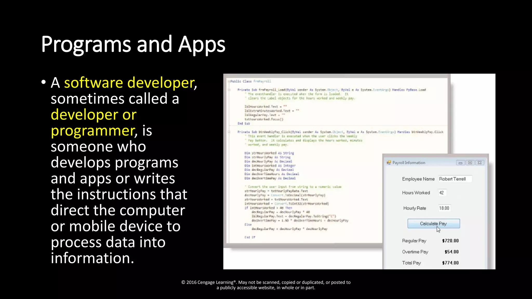Programs and Apps
• A software developer,
sometimes called a
developer or
programmer, is
someone who
develops programs
and apps or writes
the instructions that
direct the computer
or mobile device to
process data into
information.
© 2016 Cengage Learning®. May not be scanned, copied or duplicated, or posted to
a publicly accessible website, in whole or in part.
 
