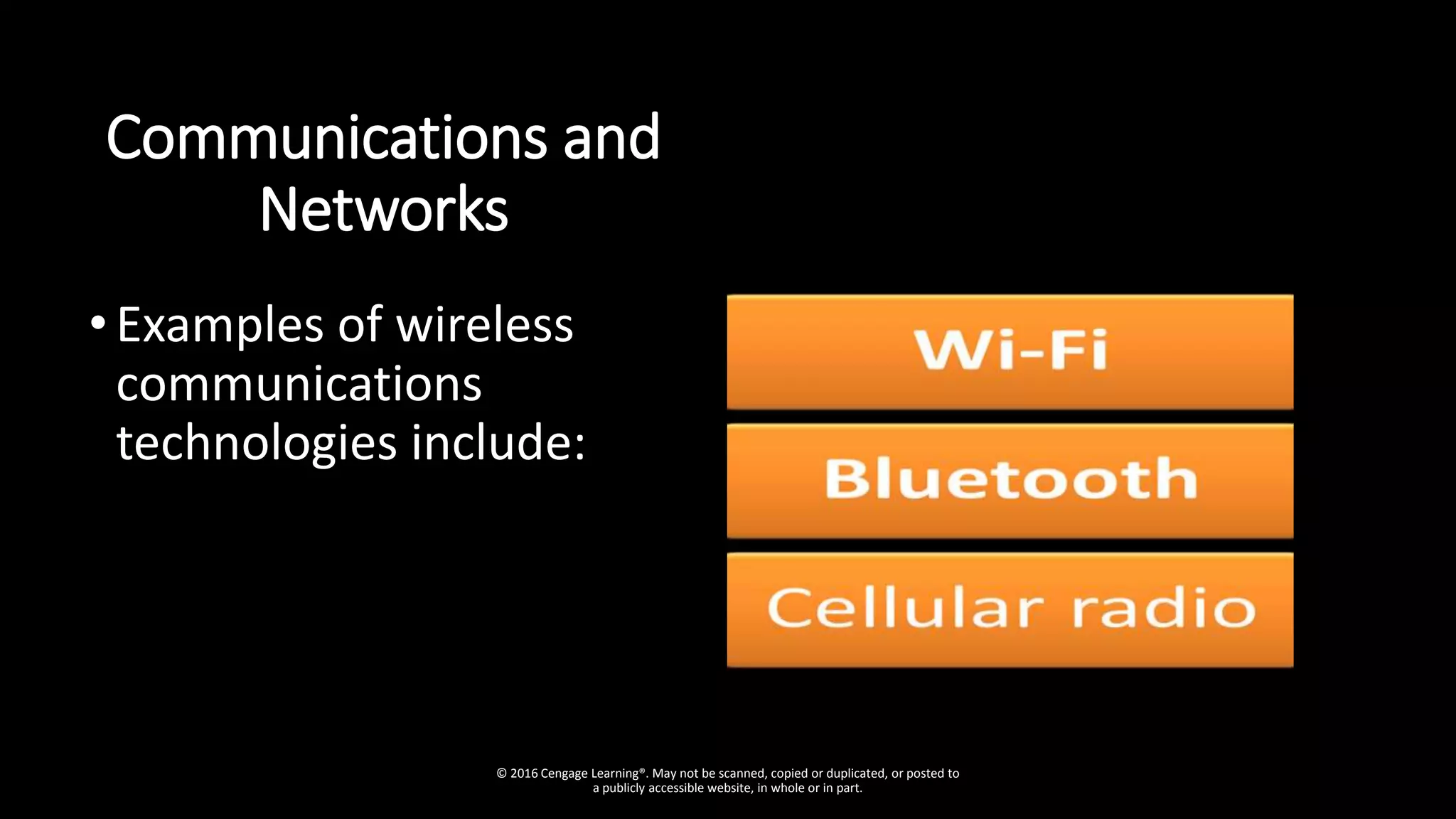Communications and
Networks
•Examples of wireless
communications
technologies include:
© 2016 Cengage Learning®. May not be scanned, copied or duplicated, or posted to
a publicly accessible website, in whole or in part.
 