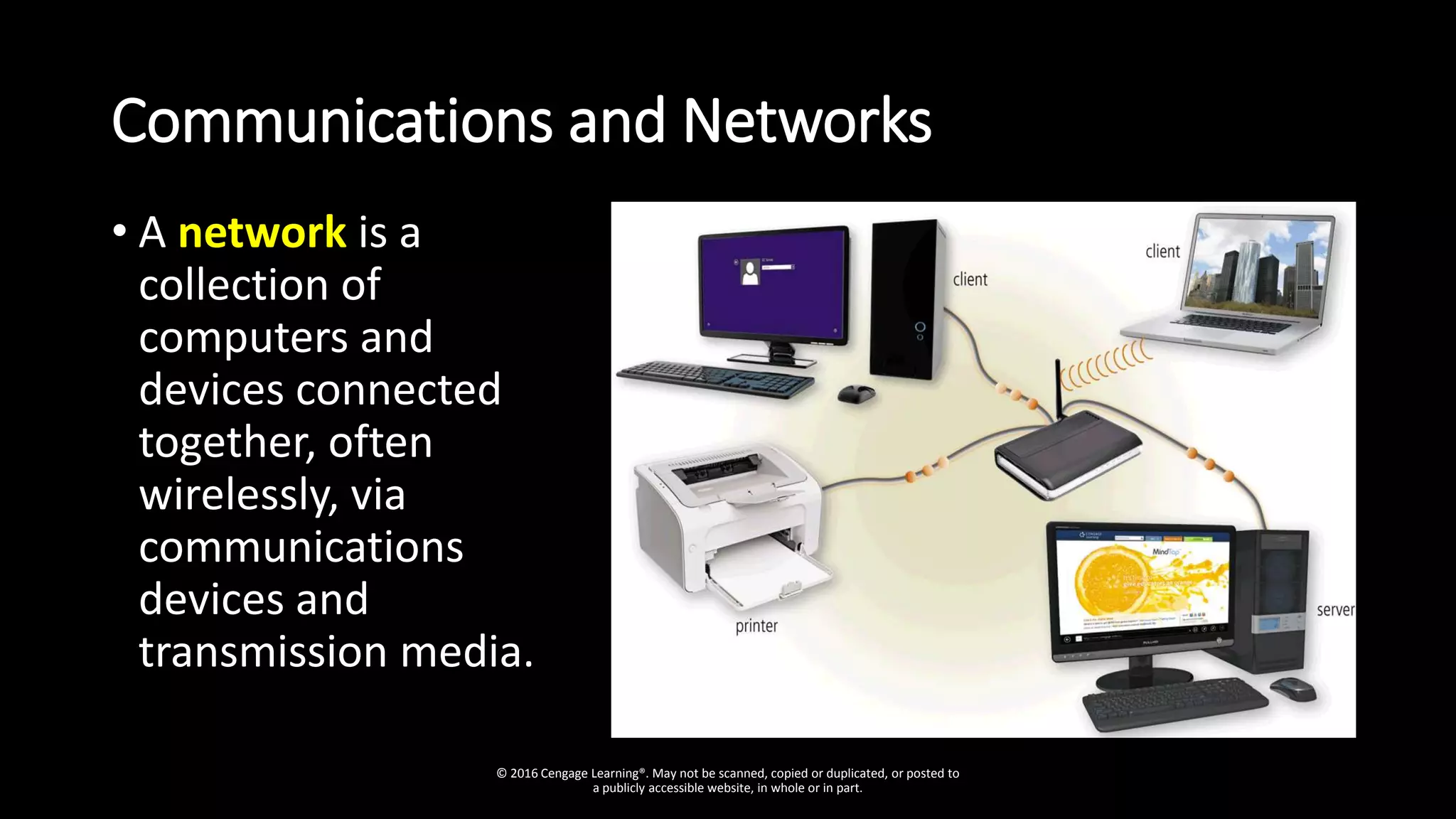 Communications and Networks
• A network is a
collection of
computers and
devices connected
together, often
wirelessly, via
communications
devices and
transmission media.
© 2016 Cengage Learning®. May not be scanned, copied or duplicated, or posted to
a publicly accessible website, in whole or in part.
 