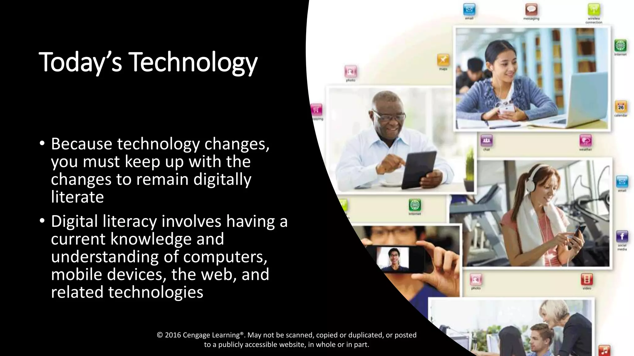Today’s Technology
• Because technology changes,
you must keep up with the
changes to remain digitally
literate
• Digital literacy involves having a
current knowledge and
understanding of computers,
mobile devices, the web, and
related technologies
© 2016 Cengage Learning®. May not be scanned, copied or duplicated, or posted
to a publicly accessible website, in whole or in part.
 