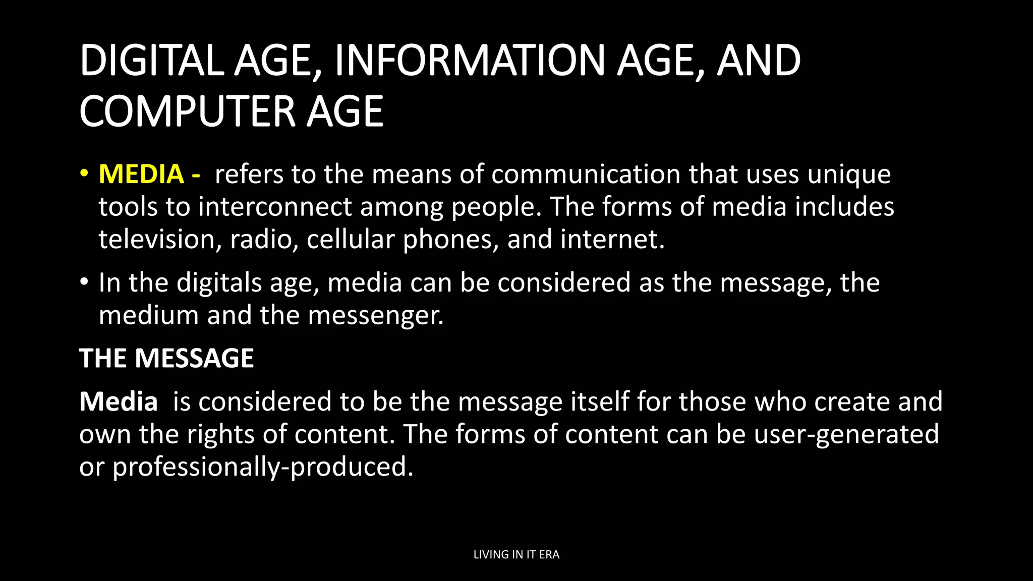 DIGITAL AGE, INFORMATION AGE, AND
COMPUTER AGE
• MEDIA - refers to the means of communication that uses unique
tools to interconnect among people. The forms of media includes
television, radio, cellular phones, and internet.
• In the digitals age, media can be considered as the message, the
medium and the messenger.
THE MESSAGE
Media is considered to be the message itself for those who create and
own the rights of content. The forms of content can be user-generated
or professionally-produced.
LIVING IN IT ERA
 