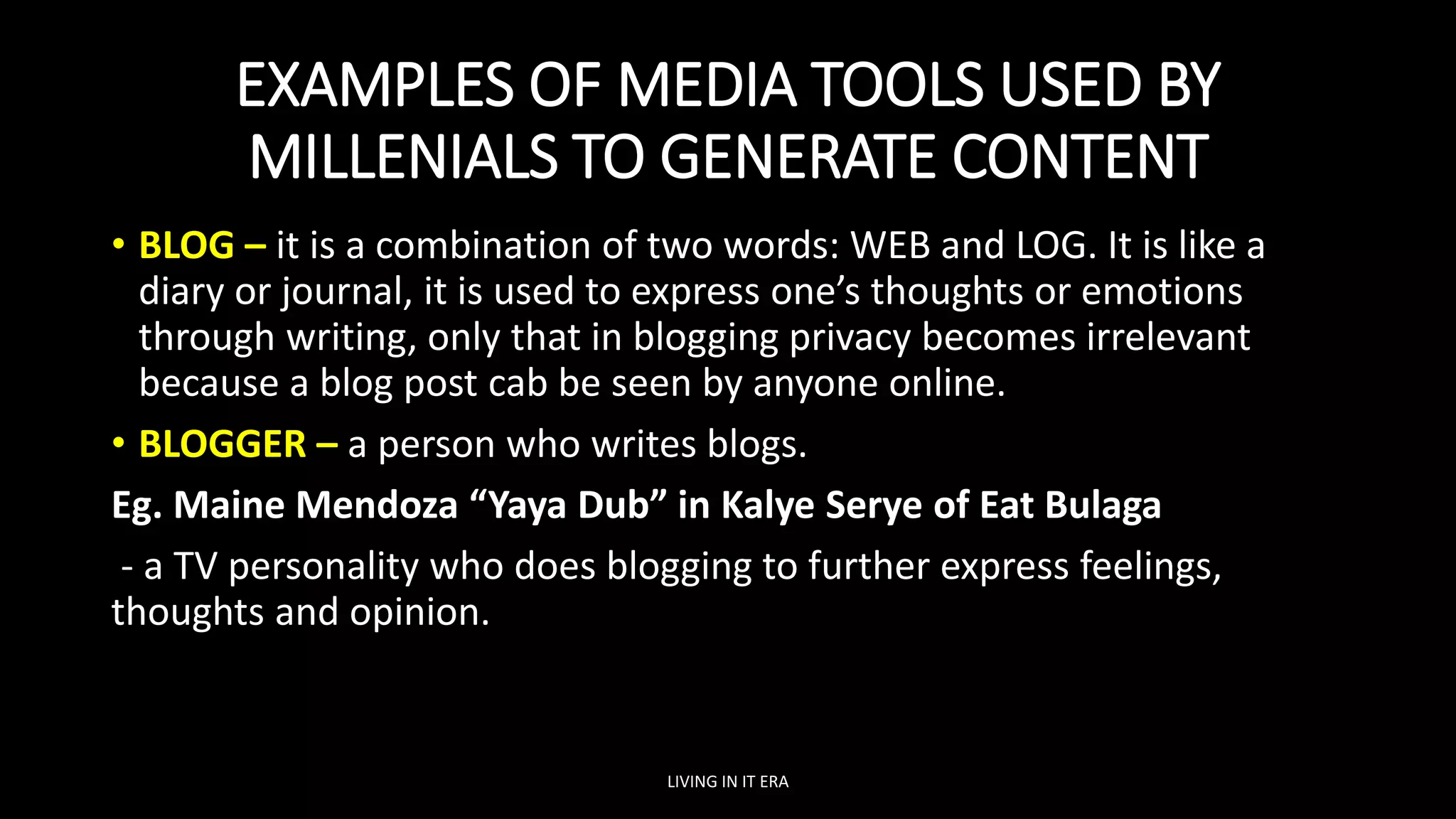 EXAMPLES OF MEDIA TOOLS USED BY
MILLENIALS TO GENERATE CONTENT
• BLOG – it is a combination of two words: WEB and LOG. It is like a
diary or journal, it is used to express one’s thoughts or emotions
through writing, only that in blogging privacy becomes irrelevant
because a blog post cab be seen by anyone online.
• BLOGGER – a person who writes blogs.
Eg. Maine Mendoza “Yaya Dub” in Kalye Serye of Eat Bulaga
- a TV personality who does blogging to further express feelings,
thoughts and opinion.
LIVING IN IT ERA
 