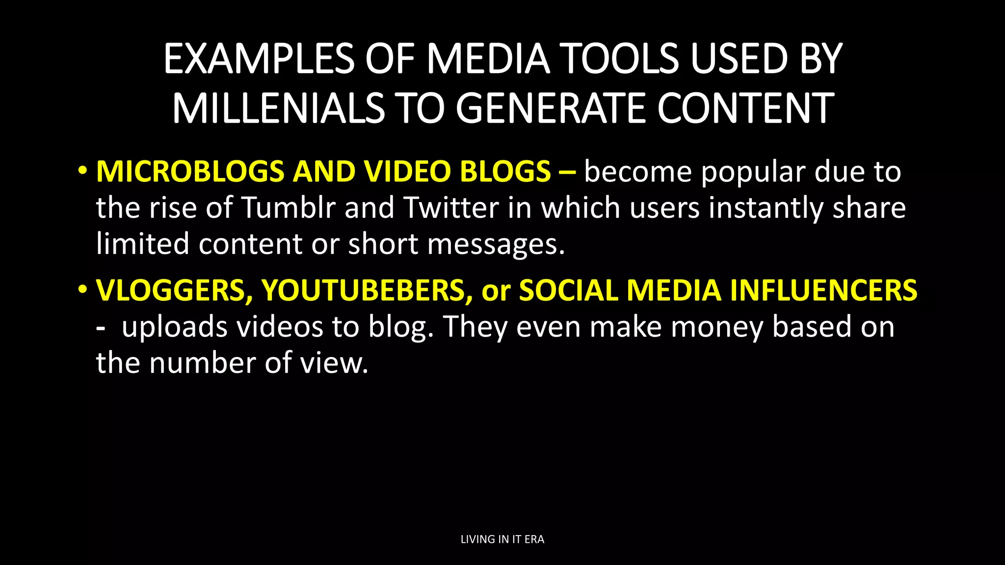 EXAMPLES OF MEDIA TOOLS USED BY
MILLENIALS TO GENERATE CONTENT
• MICROBLOGS AND VIDEO BLOGS – become popular due to
the rise of Tumblr and Twitter in which users instantly share
limited content or short messages.
• VLOGGERS, YOUTUBEBERS, or SOCIAL MEDIA INFLUENCERS
- uploads videos to blog. They even make money based on
the number of view.
LIVING IN IT ERA
 