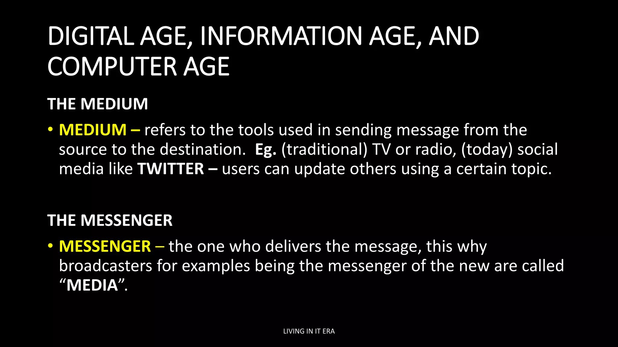 DIGITAL AGE, INFORMATION AGE, AND
COMPUTER AGE
THE MEDIUM
• MEDIUM – refers to the tools used in sending message from the
source to the destination. Eg. (traditional) TV or radio, (today) social
media like TWITTER – users can update others using a certain topic.
THE MESSENGER
• MESSENGER – the one who delivers the message, this why
broadcasters for examples being the messenger of the new are called
“MEDIA”.
LIVING IN IT ERA
 