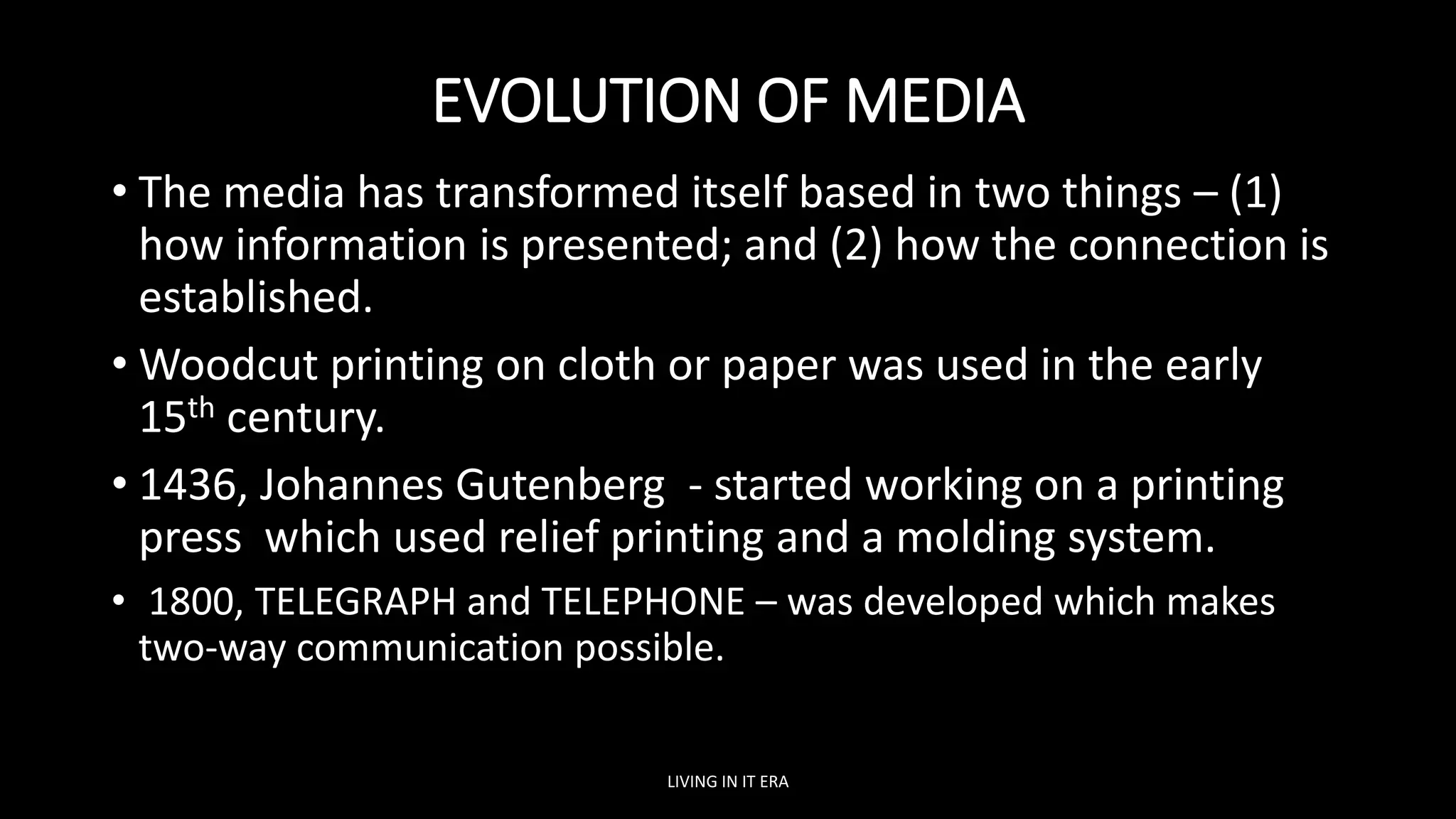 EVOLUTION OF MEDIA
• The media has transformed itself based in two things – (1)
how information is presented; and (2) how the connection is
established.
• Woodcut printing on cloth or paper was used in the early
15th century.
• 1436, Johannes Gutenberg - started working on a printing
press which used relief printing and a molding system.
• 1800, TELEGRAPH and TELEPHONE – was developed which makes
two-way communication possible.
LIVING IN IT ERA
 