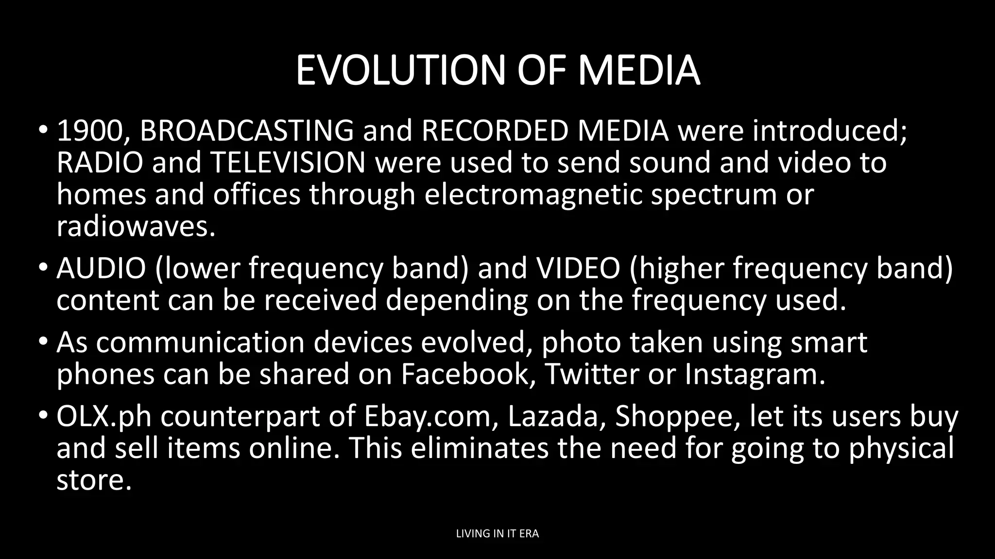 EVOLUTION OF MEDIA
• 1900, BROADCASTING and RECORDED MEDIA were introduced;
RADIO and TELEVISION were used to send sound and video to
homes and offices through electromagnetic spectrum or
radiowaves.
• AUDIO (lower frequency band) and VIDEO (higher frequency band)
content can be received depending on the frequency used.
• As communication devices evolved, photo taken using smart
phones can be shared on Facebook, Twitter or Instagram.
• OLX.ph counterpart of Ebay.com, Lazada, Shoppee, let its users buy
and sell items online. This eliminates the need for going to physical
store.
LIVING IN IT ERA
 