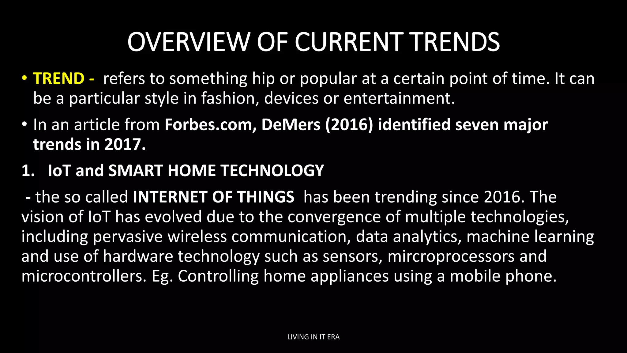 OVERVIEW OF CURRENT TRENDS
• TREND - refers to something hip or popular at a certain point of time. It can
be a particular style in fashion, devices or entertainment.
• In an article from Forbes.com, DeMers (2016) identified seven major
trends in 2017.
1. IoT and SMART HOME TECHNOLOGY
- the so called INTERNET OF THINGS has been trending since 2016. The
vision of IoT has evolved due to the convergence of multiple technologies,
including pervasive wireless communication, data analytics, machine learning
and use of hardware technology such as sensors, mircroprocessors and
microcontrollers. Eg. Controlling home appliances using a mobile phone.
LIVING IN IT ERA
 