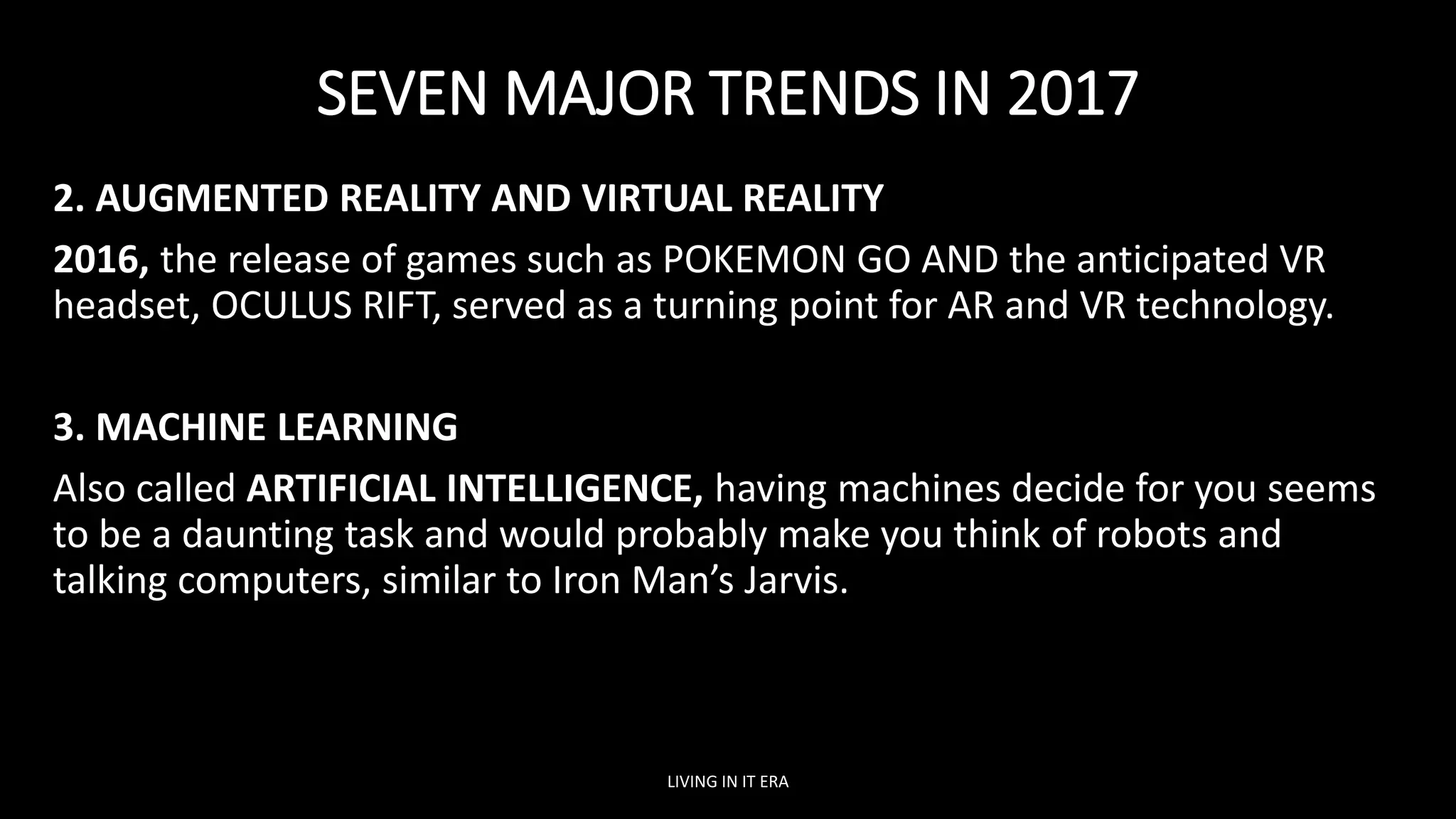 SEVEN MAJOR TRENDS IN 2017
2. AUGMENTED REALITY AND VIRTUAL REALITY
2016, the release of games such as POKEMON GO AND the anticipated VR
headset, OCULUS RIFT, served as a turning point for AR and VR technology.
3. MACHINE LEARNING
Also called ARTIFICIAL INTELLIGENCE, having machines decide for you seems
to be a daunting task and would probably make you think of robots and
talking computers, similar to Iron Man’s Jarvis.
LIVING IN IT ERA
 