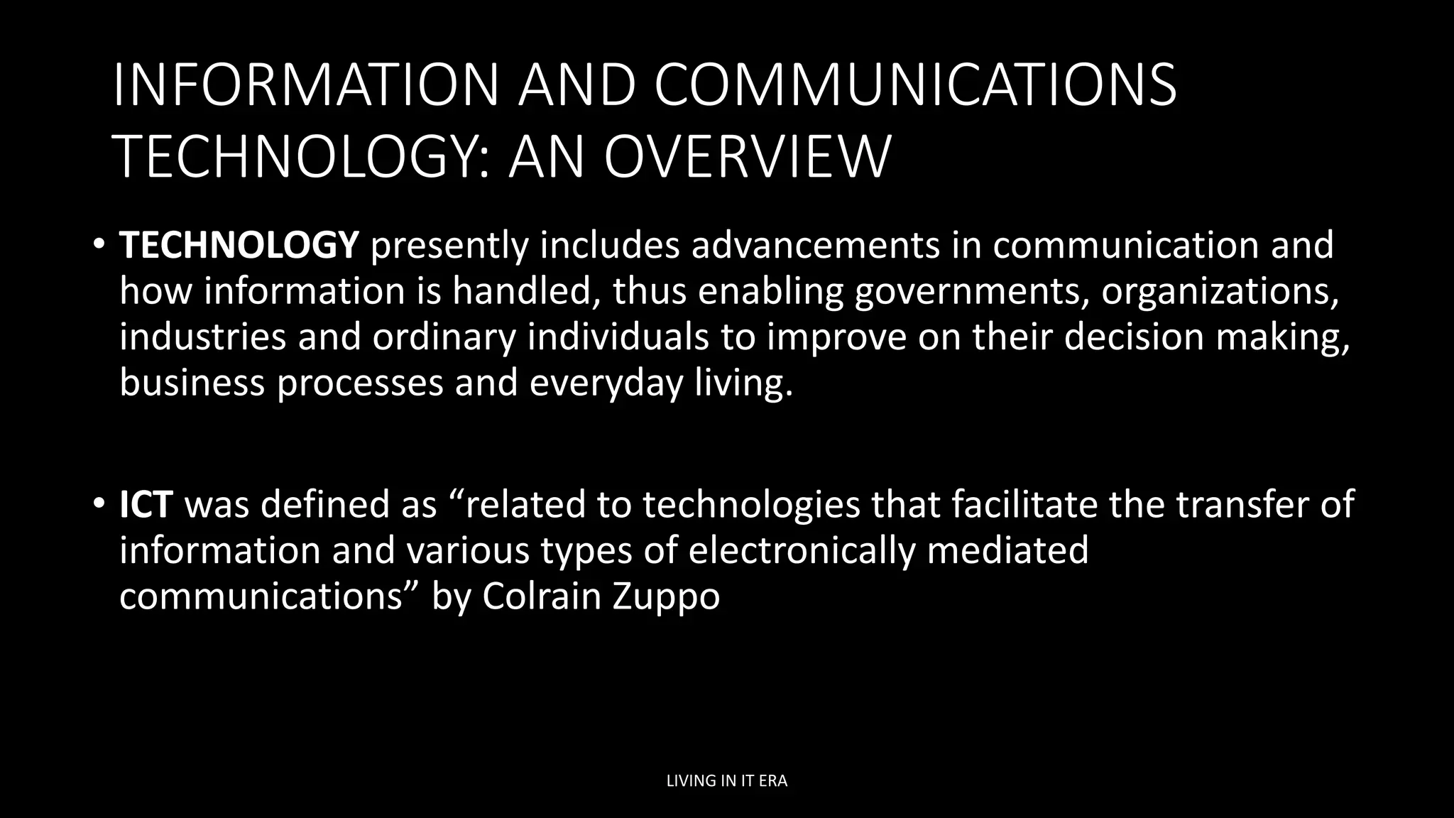 INFORMATION AND COMMUNICATIONS
TECHNOLOGY: AN OVERVIEW
• TECHNOLOGY presently includes advancements in communication and
how information is handled, thus enabling governments, organizations,
industries and ordinary individuals to improve on their decision making,
business processes and everyday living.
• ICT was defined as “related to technologies that facilitate the transfer of
information and various types of electronically mediated
communications” by Colrain Zuppo
LIVING IN IT ERA
 