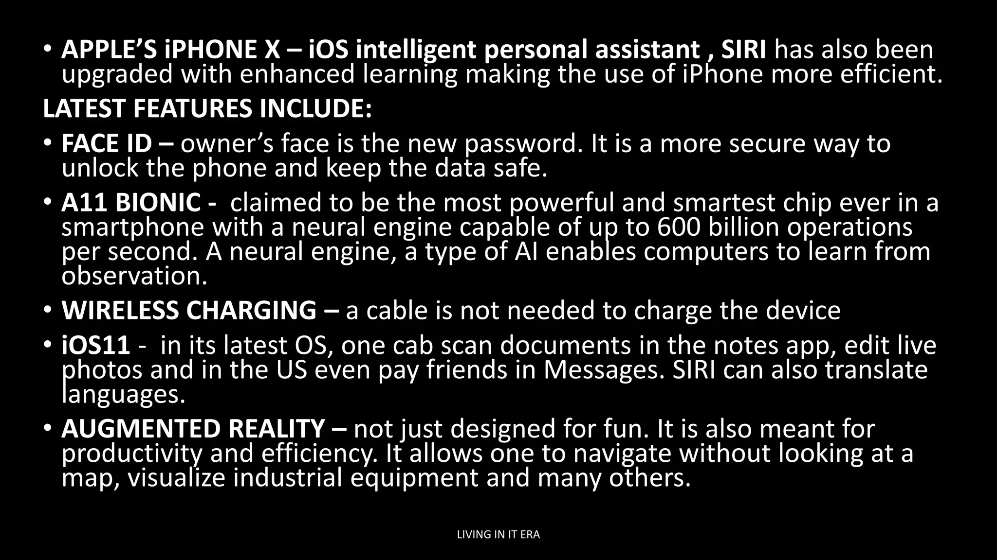 • APPLE’S iPHONE X – iOS intelligent personal assistant , SIRI has also been
upgraded with enhanced learning making the use of iPhone more efficient.
LATEST FEATURES INCLUDE:
• FACE ID – owner’s face is the new password. It is a more secure way to
unlock the phone and keep the data safe.
• A11 BIONIC - claimed to be the most powerful and smartest chip ever in a
smartphone with a neural engine capable of up to 600 billion operations
per second. A neural engine, a type of AI enables computers to learn from
observation.
• WIRELESS CHARGING – a cable is not needed to charge the device
• iOS11 - in its latest OS, one cab scan documents in the notes app, edit live
photos and in the US even pay friends in Messages. SIRI can also translate
languages.
• AUGMENTED REALITY – not just designed for fun. It is also meant for
productivity and efficiency. It allows one to navigate without looking at a
map, visualize industrial equipment and many others.
LIVING IN IT ERA
 
