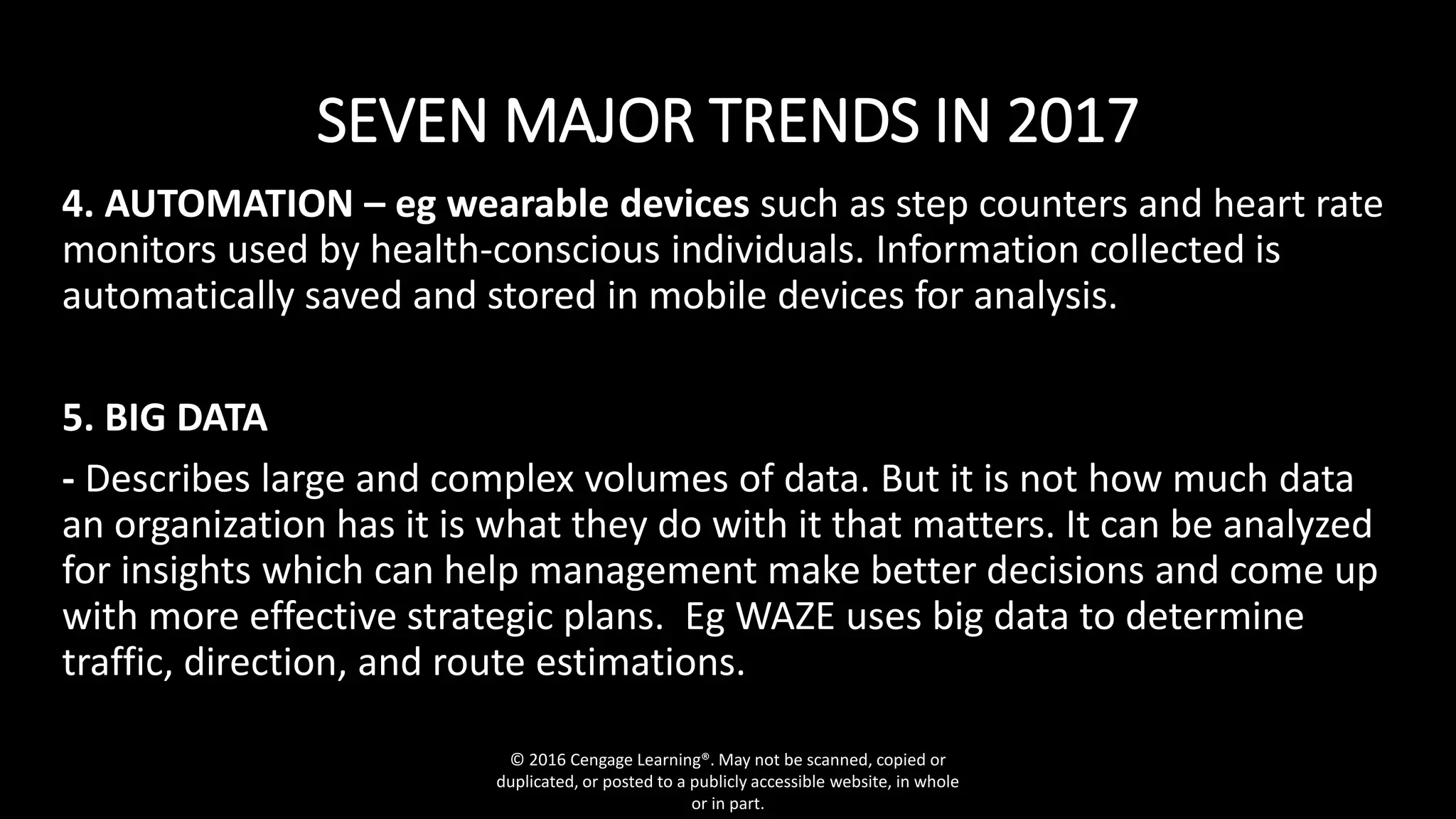 SEVEN MAJOR TRENDS IN 2017
4. AUTOMATION – eg wearable devices such as step counters and heart rate
monitors used by health-conscious individuals. Information collected is
automatically saved and stored in mobile devices for analysis.
5. BIG DATA
- Describes large and complex volumes of data. But it is not how much data
an organization has it is what they do with it that matters. It can be analyzed
for insights which can help management make better decisions and come up
with more effective strategic plans. Eg WAZE uses big data to determine
traffic, direction, and route estimations.
© 2016 Cengage Learning®. May not be scanned, copied or
duplicated, or posted to a publicly accessible website, in whole
or in part.
 