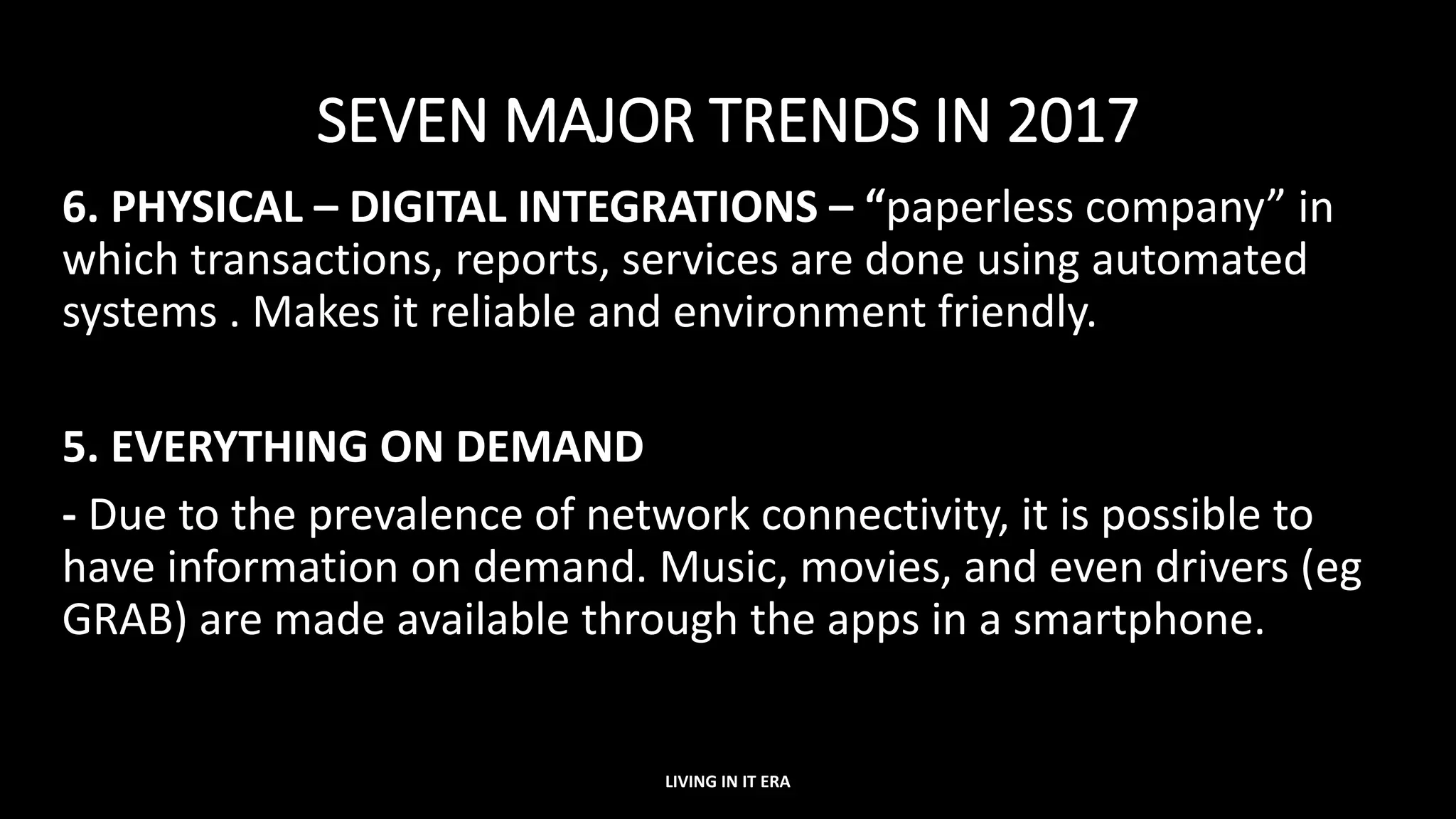 SEVEN MAJOR TRENDS IN 2017
6. PHYSICAL – DIGITAL INTEGRATIONS – “paperless company” in
which transactions, reports, services are done using automated
systems . Makes it reliable and environment friendly.
5. EVERYTHING ON DEMAND
- Due to the prevalence of network connectivity, it is possible to
have information on demand. Music, movies, and even drivers (eg
GRAB) are made available through the apps in a smartphone.
LIVING IN IT ERA
 