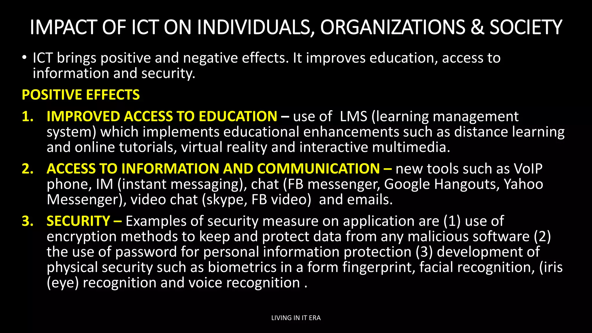 IMPACT OF ICT ON INDIVIDUALS, ORGANIZATIONS & SOCIETY
• ICT brings positive and negative effects. It improves education, access to
information and security.
POSITIVE EFFECTS
1. IMPROVED ACCESS TO EDUCATION – use of LMS (learning management
system) which implements educational enhancements such as distance learning
and online tutorials, virtual reality and interactive multimedia.
2. ACCESS TO INFORMATION AND COMMUNICATION – new tools such as VoIP
phone, IM (instant messaging), chat (FB messenger, Google Hangouts, Yahoo
Messenger), video chat (skype, FB video) and emails.
3. SECURITY – Examples of security measure on application are (1) use of
encryption methods to keep and protect data from any malicious software (2)
the use of password for personal information protection (3) development of
physical security such as biometrics in a form fingerprint, facial recognition, (iris
(eye) recognition and voice recognition .
LIVING IN IT ERA
 