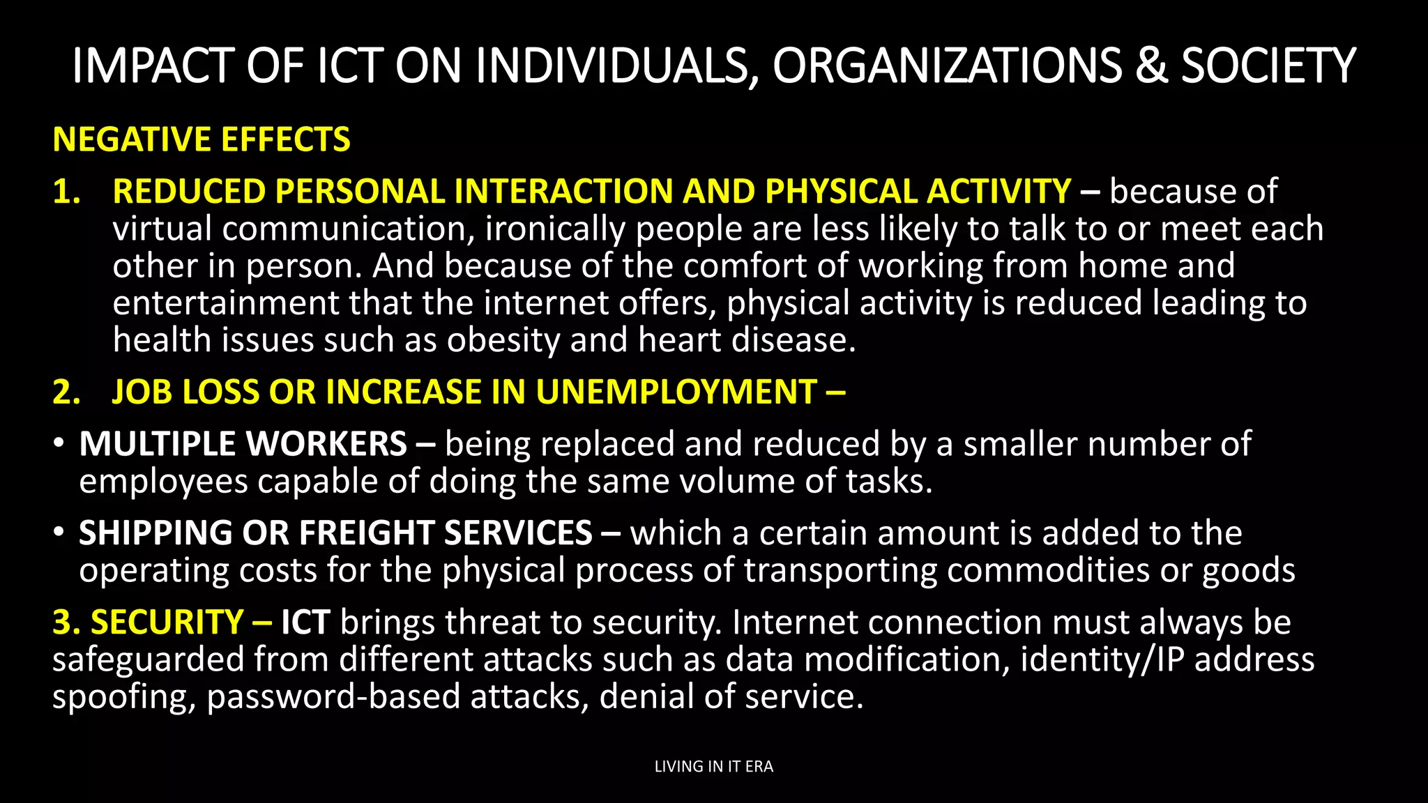 IMPACT OF ICT ON INDIVIDUALS, ORGANIZATIONS & SOCIETY
NEGATIVE EFFECTS
1. REDUCED PERSONAL INTERACTION AND PHYSICAL ACTIVITY – because of
virtual communication, ironically people are less likely to talk to or meet each
other in person. And because of the comfort of working from home and
entertainment that the internet offers, physical activity is reduced leading to
health issues such as obesity and heart disease.
2. JOB LOSS OR INCREASE IN UNEMPLOYMENT –
• MULTIPLE WORKERS – being replaced and reduced by a smaller number of
employees capable of doing the same volume of tasks.
• SHIPPING OR FREIGHT SERVICES – which a certain amount is added to the
operating costs for the physical process of transporting commodities or goods
3. SECURITY – ICT brings threat to security. Internet connection must always be
safeguarded from different attacks such as data modification, identity/IP address
spoofing, password-based attacks, denial of service.
LIVING IN IT ERA
 