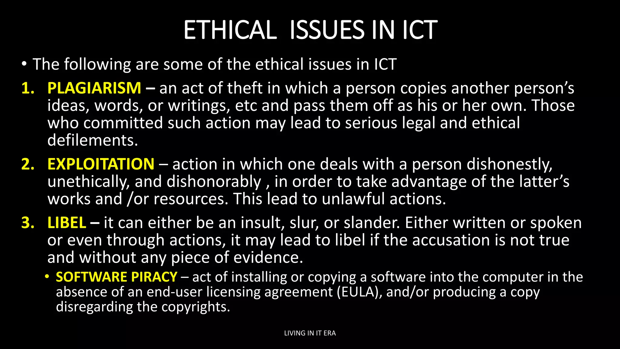 ETHICAL ISSUES IN ICT
• The following are some of the ethical issues in ICT
1. PLAGIARISM – an act of theft in which a person copies another person’s
ideas, words, or writings, etc and pass them off as his or her own. Those
who committed such action may lead to serious legal and ethical
defilements.
2. EXPLOITATION – action in which one deals with a person dishonestly,
unethically, and dishonorably , in order to take advantage of the latter’s
works and /or resources. This lead to unlawful actions.
3. LIBEL – it can either be an insult, slur, or slander. Either written or spoken
or even through actions, it may lead to libel if the accusation is not true
and without any piece of evidence.
• SOFTWARE PIRACY – act of installing or copying a software into the computer in the
absence of an end-user licensing agreement (EULA), and/or producing a copy
disregarding the copyrights.
LIVING IN IT ERA
 