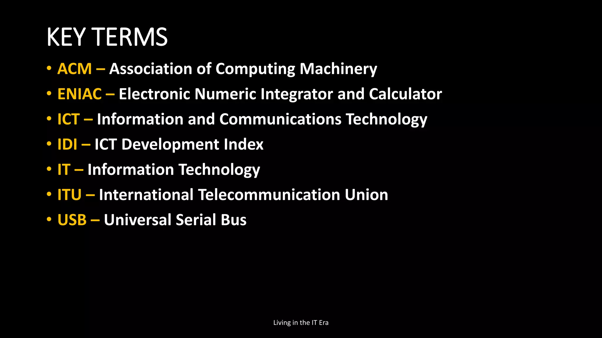KEY TERMS
• ACM – Association of Computing Machinery
• ENIAC – Electronic Numeric Integrator and Calculator
• ICT – Information and Communications Technology
• IDI – ICT Development Index
• IT – Information Technology
• ITU – International Telecommunication Union
• USB – Universal Serial Bus
Living in the IT Era
 