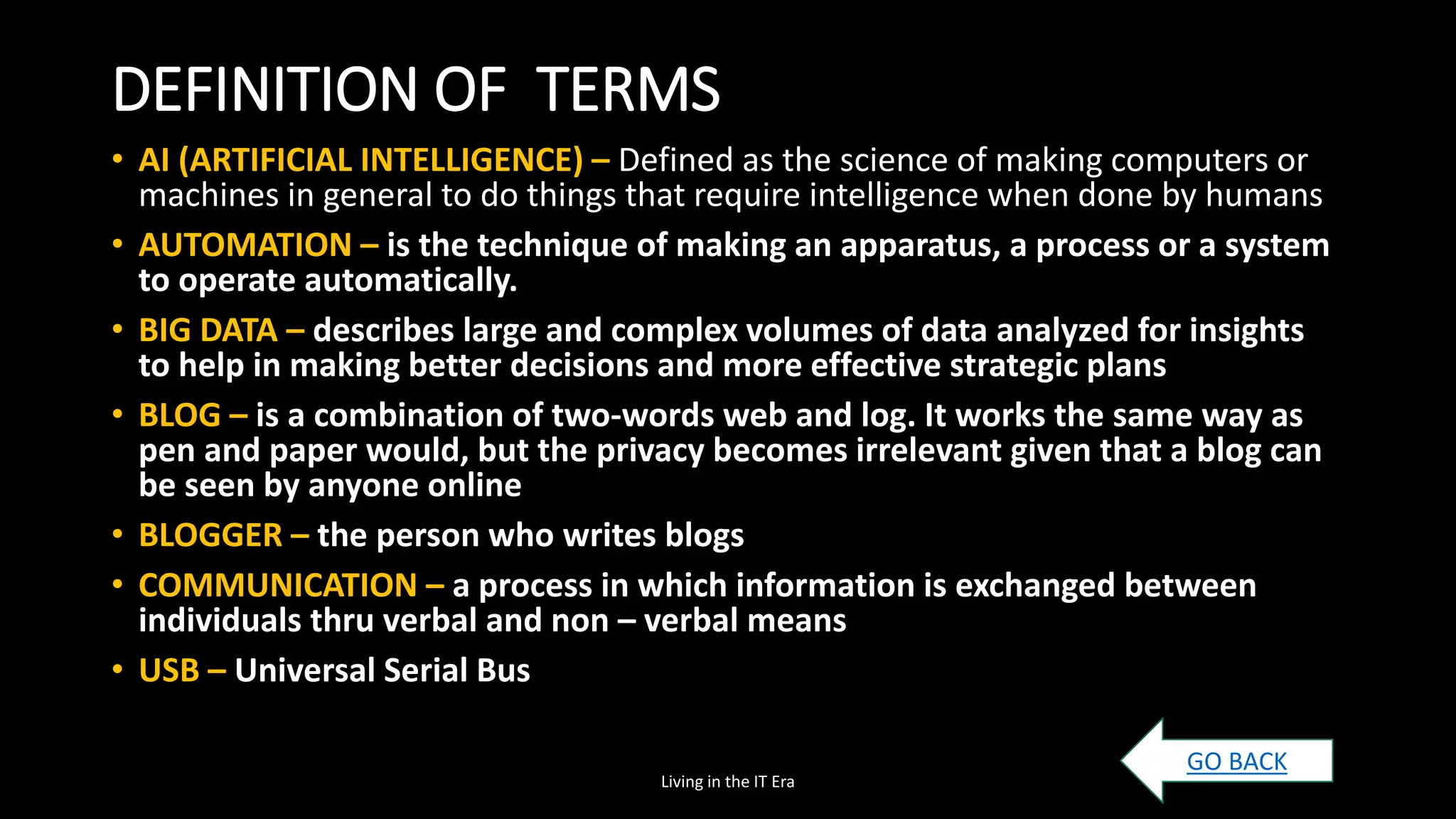 DEFINITION OF TERMS
• AI (ARTIFICIAL INTELLIGENCE) – Defined as the science of making computers or
machines in general to do things that require intelligence when done by humans
• AUTOMATION – is the technique of making an apparatus, a process or a system
to operate automatically.
• BIG DATA – describes large and complex volumes of data analyzed for insights
to help in making better decisions and more effective strategic plans
• BLOG – is a combination of two-words web and log. It works the same way as
pen and paper would, but the privacy becomes irrelevant given that a blog can
be seen by anyone online
• BLOGGER – the person who writes blogs
• COMMUNICATION – a process in which information is exchanged between
individuals thru verbal and non – verbal means
• USB – Universal Serial Bus
Living in the IT Era
GO BACK
 