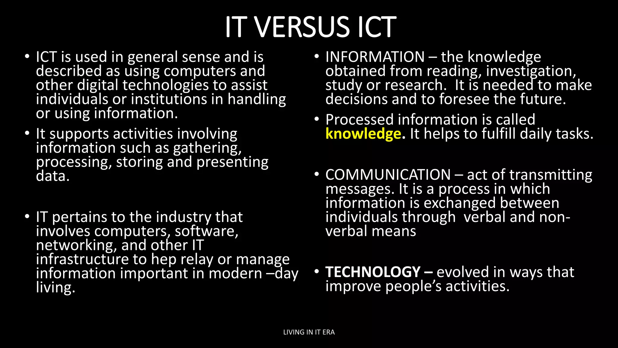 IT VERSUS ICT
• ICT is used in general sense and is
described as using computers and
other digital technologies to assist
individuals or institutions in handling
or using information.
• It supports activities involving
information such as gathering,
processing, storing and presenting
data.
• IT pertains to the industry that
involves computers, software,
networking, and other IT
infrastructure to hep relay or manage
information important in modern –day
living.
• INFORMATION – the knowledge
obtained from reading, investigation,
study or research. It is needed to make
decisions and to foresee the future.
• Processed information is called
knowledge. It helps to fulfill daily tasks.
• COMMUNICATION – act of transmitting
messages. It is a process in which
information is exchanged between
individuals through verbal and non-
verbal means
• TECHNOLOGY – evolved in ways that
improve people’s activities.
LIVING IN IT ERA
 