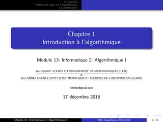 Introdution
Notions de base sur l’algorithmique
Les instructions
Chapitre 1
Introduction `a l’algorithmique
Module 13: Informatique 2: Algorithmique I
1`ere ANNEE LICENCE D’ENSEIGNEMENT DE MATHEMATIQUES (LEM)
&
1`ere ANNEE LICENCE CRYPTO MATHEMATIQUE ET SECURITE DE L’INFORMATION (LCMSI)
Texte
Texte
mlahby@gmail.com
17 d´ecembre 2016
Module 13: Informatique 2: Algorithmique I ENS Casablanca 2016-2017 1/ 16
 
