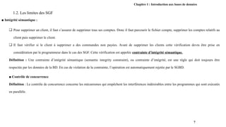 Chapitre 1 : Introduction aux bases de données
1.2. Les limites des SGF
■ Intégrité sémantique :
❏ Pour supprimer un client, il faut s’assurer de supprimer tous ses comptes. Donc il faut parcourir le fichier compte, supprimer les comptes relatifs au
client puis supprimer le client.
❏ Il faut vérifier si le client à supprimer a des commandes non payées. Avant de supprimer les clients cette vérification devra être prise en
considération par le programmeur dans le cas des SGF. Cette vérification est appelée contrainte d’intégrité sémantique.
Définition : Une contrainte d’intégrité sémantique (semantic integrity constraint), ou contrainte d’intégrité, est une règle qui doit toujours être
respectée par les données de la BD. En cas de violation de la contrainte, l’opération est automatiquement rejetée par le SGBD.
■ Contrôle de concurrence
Définition : Le contrôle de concurrence concerne les mécanismes qui empêchent les interférences indésirables entre les programmes qui sont exécutés
en parallèle.
7
 