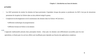 Chapitre 1 : Introduction aux bases de données
■ Fiabilité
- Les SGF permettent de stocker les données de façon persistante. Cependant, lorsque des pannes se produisent, les SGF n’ont pas de mécanisme
permettant de récupérer les fichiers dans un état cohérent malgré la panne.
- Complexité du développement et de la maintenance des données dans les fichiers Coût élevé…
➔
▪ différentes technologies de programmation
▪ différents formats de fichiers et de données
8
L’approche traditionnelle présente deux principales limites : d'une part, les données sont difficilement accessibles pour les non-
spécialistes, et d'autre part, les services offerts sont insuffisants pour répondre aux besoins des applications complexes.
 