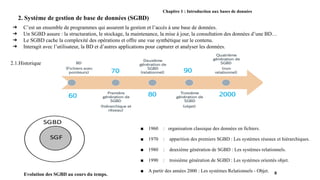 Chapitre 1 : Introduction aux bases de données
2. Système de gestion de base de données (SGBD)
➔ C’est un ensemble de programmes qui assurent la gestion et l’accès à une base de données.
➔ Un SGBD assure : la structuration, le stockage, la maintenance, la mise à jour, la consultation des données d’une BD…
➔ Le SGBD cache la complexité des opérations et offre une vue synthétique sur le contenu.
➔ Interagit avec l’utilisateur, la BD et d’autres applications pour capturer et analyser les données.
8
Evolution des SGBD au cours du temps.
■ 1960 : organisation classique des données en fichiers.
■ 1970 : apparition des premiers SGBD : Les systèmes réseaux et hiérarchiques.
■ 1980 : deuxième génération de SGBD : Les systèmes relationnels.
■ 1990 : troisième génération de SGBD : Les systèmes orientés objet.
■ A partir des années 2000 : Les systèmes Relationnels - Objet.
2.1.Historique
 