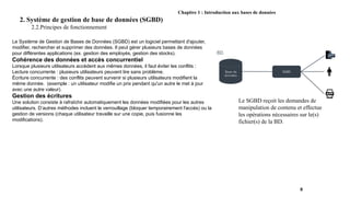 Chapitre 1 : Introduction aux bases de données
2. Système de gestion de base de données (SGBD)
2.2.Principes de fonctionnement
8
Le SGBD reçoit les demandes de
manipulation de contenu et effectue
les opérations nécessaires sur le(s)
fichier(s) de la BD.
Le Système de Gestion de Bases de Données (SGBD) est un logiciel permettant d'ajouter,
modifier, rechercher et supprimer des données. Il peut gérer plusieurs bases de données
pour différentes applications (ex. gestion des employés, gestion des stocks).
Cohérence des données et accès concurrentiel
Lorsque plusieurs utilisateurs accèdent aux mêmes données, il faut éviter les conflits :
Lecture concurrente : plusieurs utilisateurs peuvent lire sans problème.
Écriture concurrente : des conflits peuvent survenir si plusieurs utilisateurs modifient la
même donnée. (exemple : un utilisateur modifie un prix pendant qu'un autre le met à jour
avec une autre valeur).
Gestion des écritures
Une solution consiste à rafraîchir automatiquement les données modifiées pour les autres
utilisateurs. D’autres méthodes incluent le verrouillage (bloquer temporairement l'accès) ou la
gestion de versions (chaque utilisateur travaille sur une copie, puis fusionne les
modifications).
 