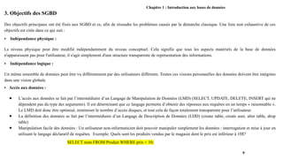 Chapitre 1 : Introduction aux bases de données
3. Objectifs des SGBD
Des objectifs principaux ont été fixés aux SGBD et ce, afin de résoudre les problèmes causés par la démarche classique. Une liste non exhaustive de ces
objectifs est citée dans ce qui suit :
• Indépendance physique :
Le niveau physique peut être modifié indépendamment du niveau conceptuel. Cela signifie que tous les aspects matériels de la base de données
n'apparaissent pas pour l'utilisateur, il s'agit simplement d'une structure transparente de représentation des informations.
• Indépendance logique :
Un même ensemble de données peut être vu différemment par des utilisateurs différents. Toutes ces visions personnelles des données doivent être intégrées
dans une vision globale.
• Accès aux données :
● L’accès aux données se fait par l’intermédiaire d’un Langage de Manipulation de Données (LMD) (SELECT, UPDATE, DELETE, INSERT qui ne
dépendent pas du type des arguments). Il est déterminant que ce langage permette d’obtenir des réponses aux requêtes en un temps « raisonnable ».
Le LMD doit donc être optimisé, minimiser le nombre d’accès disques, et tout cela de façon totalement transparente pour l’utilisateur.
● La définition des données se fait par l’intermédiaire d’un Langage de Description de Données (LDD) (create table, create user, alter table, drop
table)
● Manipulation facile des données : Un utilisateur non-informaticien doit pouvoir manipuler simplement les données : interrogation et mise à jour en
utilisant le langage déclaratif de requêtes. Exemple: Quels sont les produits vendus par le magasin dont le prix est inférieur à 10$?
SELECT nom FROM Produit WHERE prix < 10;
9
 