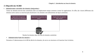 Chapitre 1 : Introduction aux bases de données
3. Objectifs des SGBD
• Administration centralisée des données (intégration) :
Toutes les données doivent être centralisées dans un emplacement unique commun à toutes les applications. En effet, des visions différentes des
données (entre autres) se résolvent plus facilement si les données sont administrées de façon centralisée.
Stocker les données dans une base de données centralisée
• Administration facile des données :
Permettre à l’administrateur de la BD de décrire les données, de suivre ces structures et d’autoriser leur évolution.
9
 