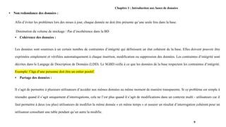 Chapitre 1 : Introduction aux bases de données
• Non redondance des données :
Afin d’éviter les problèmes lors des mises à jour, chaque donnée ne doit être présente qu’une seule fois dans la base.
Diminution du volume de stockage / Pas d’incohérence dans la BD
• Cohérence des données :
Les données sont soumises à un certain nombre de contraintes d’intégrité qui définissent un état cohérent de la base. Elles doivent pouvoir être
exprimées simplement et vérifiées automatiquement à chaque insertion, modification ou suppression des données. Les contraintes d’intégrité sont
décrites dans le Langage de Description de Données (LDD). Le SGBD veille à ce que les données de la base respectent les contraintes d’intégrité.
Exemple: l’âge d’une personne doit être un entier positif.
• Partage des données :
Il s’agit de permettre à plusieurs utilisateurs d’accéder aux mêmes données au même moment de manière transparente. Si ce problème est simple à
résoudre quand il s’agit uniquement d’interrogations, cela ne l’est plus quand il s’agit de modifications dans un contexte multi - utilisateurs car il
faut permettre à deux (ou plus) utilisateurs de modifier la même donnée « en même temps » et assurer un résultat d’interrogation cohérent pour un
utilisateur consultant une table pendant qu’un autre la modifie.
9
 