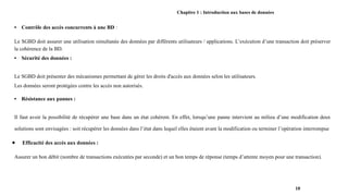 Chapitre 1 : Introduction aux bases de données
• Contrôle des accès concurrents à une BD :
Le SGBD doit assurer une utilisation simultanée des données par différents utilisateurs / applications. L’exécution d’une transaction doit préserver
la cohérence de la BD.
• Sécurité des données :
Le SGBD doit présenter des mécanismes permettant de gérer les droits d'accès aux données selon les utilisateurs.
Les données seront protégées contre les accès non autorisés.
• Résistance aux pannes :
Il faut avoir la possibilité de récupérer une base dans un état cohérent. En effet, lorsqu’une panne intervient au milieu d’une modification deux
solutions sont envisagées : soit récupérer les données dans l’état dans lequel elles étaient avant la modification ou terminer l’opération interrompue
● Efficacité des accès aux données :
Assurer un bon débit (nombre de transactions exécutées par seconde) et un bon temps de réponse (temps d’attente moyen pour une transaction).
10
 