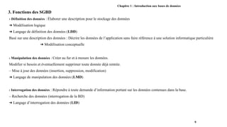 Chapitre 1 : Introduction aux bases de données
3. Fonctions des SGBD
› Définition des données : Élaborer une description pour le stockage des données
➔ Modélisation logique
➔ Langage de définition des données (LDD)
Basé sur une description des données : Décrire les données de l’application sans faire référence à une solution informatique particulière
➔ Modélisation conceptuelle
› Manipulation des données : Créer au fur et à mesure les données.
Modifier si besoin et éventuellement supprimer toute donnée déjà rentrée.
– Mise à jour des données (insertion, suppression, modification)
➔ Langage de manipulation des données (LMD)
› Interrogation des données : Répondre à toute demande d’information portant sur les données contenues dans la base.
– Recherche des données (interrogation de la BD)
➔ Langage d’interrogation des données (LID)
9
 