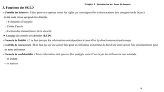 Chapitre 1 : Introduction aux bases de données
3. Fonctions des SGBD
› Contrôle des données : Il faut pouvoir exprimer toutes les règles qui contraignent les valeurs pouvant être enregistrées de façon à
éviter toute erreur qui peut être détectée.
– Contraintes d’intégrité
– Droits d’accès
– Gestion des transactions et de la sécurité
➔ Langage de contrôle des données (LCD)
› Garantie de fiabilité : Il ne faut pas que les informations soient perdues à cause d’un dysfonctionnement quelconque
› Contrôle de concurrence : Il ne faut pas qu’une action faite pour un utilisateur soit perdue du fait d’une autre action faite simultanément pour
un autre utilisateur
› Garantie de confidentialité : Toute information doit pouvoir être protégée contre l’accès par des utilisateurs non autorisés
– en lecture
– en écriture
9
 