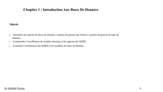 Chapitre 1 : Introduction Aux Bases De Données
Objectis
□ Introduire les notions de bases de données, système de gestion des fichiers, système de gestion de base de
données.
□ Comprendre l’insuffisance du modèle classique et les apports des SGBD
□ Connaître l’architecture des SGBD et les modèles de bases de données
Dr. JARRAY Chedia 5
 