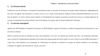 Chapitre 1 : Introduction aux bases de données
1. Le niveau externe
Il définit les vues des utilisateurs. Correspond à la perception de toute ou une partie de la base par un groupe donné d’utilisateurs, indépendamment
des autres. On appelle cette description le schéma externe ou vue. Il peut exister plusieurs schémas externes représentant différentes vues sur la
base de données. Le niveau externe assure l’analyse et l’interprétation des requêtes en primitives de plus bas niveau et se charge également de
convertir éventuellement les données brutes, issues de la réponse à la requête, dans un format souhaité par l’utilisateur.
2. Le niveau conceptuel
Appelé aussi MCD (Modèle Conceptuel des Données) ou MLD (Modèle Logique des Données). Il définit l'arrangement des informations au sein
de la base de données.
Décrit la structure de toutes les données de la base, leurs propriétés (c'est-à-dire. les relations qui existent entre elles : leur sémantique inhérente),
sans se soucier de l’implémentation physique ni de la façon dont chaque groupe de travail voudra s’en servir. Dans le cas des SGBD relationnels, il
s’agit d’une vision tabulaire où la sémantique de l’information est exprimée en utilisant les concepts de relation, attributs et de contraintes
d’intégrité. On appelle cette description le schéma conceptuel.
11
 