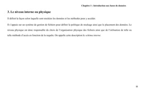 Chapitre 1 : Introduction aux bases de données
3. Le niveau interne ou physique
Il définit la façon selon laquelle sont stockées les données et les méthodes pour y accéder.
Il s’appuie sur un système de gestion de fichiers pour définir la politique de stockage ainsi que le placement des données. Le
niveau physique est donc responsable du choix de l’organisation physique des fichiers ainsi que de l’utilisation de telle ou
telle méthode d’accès en fonction de la requête. On appelle cette description le schéma interne.
11
 