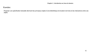 Chapitre 1 : Introduction aux bases de données
Exercice:
12
Proposer une spécification textuelle décrivant les principaux objets d’une bibliothèque de location de livres et les interactions entre ces
objets
 