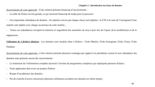 Chapitre 1 : Introduction aux bases de données
Inconvénients de cette approche : Cette solution présente beaucoup d’inconvénients :
- La taille du fichier est très grande, ce qui nécessite beaucoup de temps pour le parcourir.
- Une importante redondance de données : les matières suivies par chaque classe sont répétées ; le CIN et le nom de l’enseignant d’une
matière sont répétés avec chaque occurrence de cette matière...
- Toutes ces redondances occupent la mémoire et engendrent des anomalies de mise à jour lors de l’ajout, de la modification et de la
suppression.
Utilisation de 4 fichiers distincts : Les données sont stockées dans 4 fichiers : Fiche Matière, Fiche Enseignant, Fiche Classe, Fiche
Etudiant.
Inconvénients de cette approche : Cette solution présente plusieurs avantages par rapport à la précédente comme la non redondance des
données mais présente encore des inconvénients :
- Le traitement de l’information complète nécessite l’écriture de programmes complexes qui impliquent plusieurs fichiers.
- Toute application doit avoir ses propres fichiers.
- Risque d’incohérence des données.
- Pas de contrôle d’accès concurrents (plusieurs utilisateurs accèdent aux données en même temps).
14
 