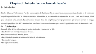 Chapitre 1 : Introduction aux bases de données
I- Introduction
Dès les débuts de l’informatique, l’un des soucis majeurs de l’utilisateur fut de pouvoir stocker massivement des données et de pouvoir en
disposer régulièrement afin d’en extraire de nouvelles informations, de les consulter et de les modifier. De 1950 à 1960, seul existait le fichier
pour satisfaire à cette demande. Les applications devaient donc être complétées par une programmation qui se faisait souvent en langage
machine (assembleur). Les SGFs ont montré une insuffisance et des inconvénients ce qui a mené à l’apparition des bases de données dés 1960.
1- Problématique
Depuis le début de l’ère Informatique, la gestion des données a toujours été un défi.
› Les données sont omniprésentes autour de nous…
▪ Les sites de commerce : Amazon, Jumia.
▪ Les systèmes de location de voitures, réservation de billets d’avion.
▪ Les sites des banques.
▪ Les applications mobiles.
6
 