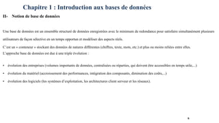 Chapitre 1 : Introduction aux bases de données
II- Notion de base de données
Une base de données est un ensemble structuré de données enregistrées avec le minimum de redondance pour satisfaire simultanément plusieurs
utilisateurs de façon sélective en un temps opportun et modéliser des aspects réels.
C’est un « conteneur » stockant des données de natures différentes (chiffres, texte, mots, etc.) et plus ou moins reliées entre elles.
L’approche base de données est due à une triple évolution :
• évolution des entreprises (volumes importants de données, centralisées ou réparties, qui doivent être accessibles en temps utile,...)
• évolution du matériel (accroissement des performances, intégration des composants, diminution des coûts,...)
• évolution des logiciels (les systèmes d’exploitation, les architectures client serveur et les réseaux).
6
 