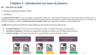 Chapitre 1 : Introduction aux bases de données
III- Des SGF aux SGBD
1. Système de gestion de fichiers (SGF)
1.1. Définition
Une approche décentralisée consiste à développer un programme distinct pour chaque groupe informationnel ou pour chaque tâche spécifique. Dans ce
modèle, les données ne sont pas centralisées dans une base de données commune, mais décrites et stockées directement dans des fichiers. Ces fichiers sont
manipulés et organisés à l'aide d'un Système de Gestion de Fichiers (SGF), une composante essentielle du système d'exploitation.
Le SGF permet de gérer les fichiers de manière efficace en fournissant des services clés tels que :
● Création de fichiers : Créer de nouveaux fichiers pour stocker les données nécessaires aux programmes.
● Ouverture et fermeture : Permettre aux programmes d'accéder aux fichiers ou de les libérer après utilisation
● Lecture et écriture : la lecture ou l’écriture d’un enregistrement en accès séquentiel ou direct.
6
 