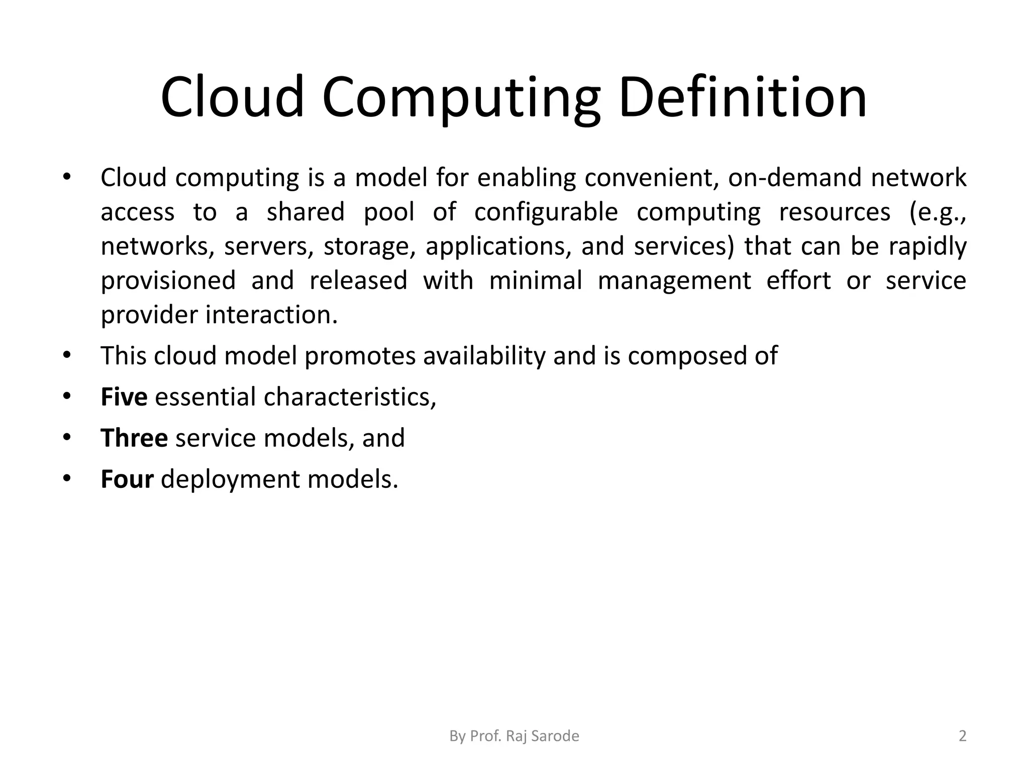 Cloud Computing Definition • Cloud computing is a model for enabling convenient, on-demand network access to a shared pool of configurable computing resources (e.g., networks, servers, storage, applications, and services) that can be rapidly provisioned and released with minimal management effort or service provider interaction. • This cloud model promotes availability and is composed of • Five essential characteristics, • Three service models, and • Four deployment models. By Prof. Raj Sarode 2 