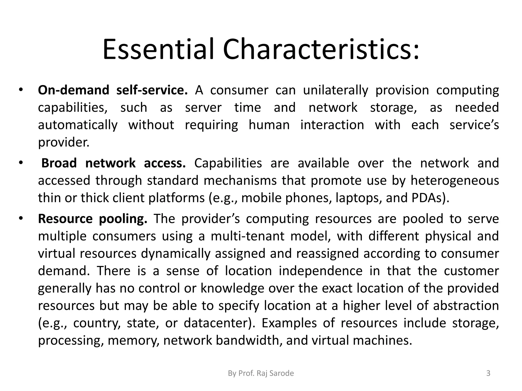 Essential Characteristics: • On-demand self-service. A consumer can unilaterally provision computing capabilities, such as server time and network storage, as needed automatically without requiring human interaction with each service’s provider. • Broad network access. Capabilities are available over the network and accessed through standard mechanisms that promote use by heterogeneous thin or thick client platforms (e.g., mobile phones, laptops, and PDAs). • Resource pooling. The provider’s computing resources are pooled to serve multiple consumers using a multi-tenant model, with different physical and virtual resources dynamically assigned and reassigned according to consumer demand. There is a sense of location independence in that the customer generally has no control or knowledge over the exact location of the provided resources but may be able to specify location at a higher level of abstraction (e.g., country, state, or datacenter). Examples of resources include storage, processing, memory, network bandwidth, and virtual machines. By Prof. Raj Sarode 3 