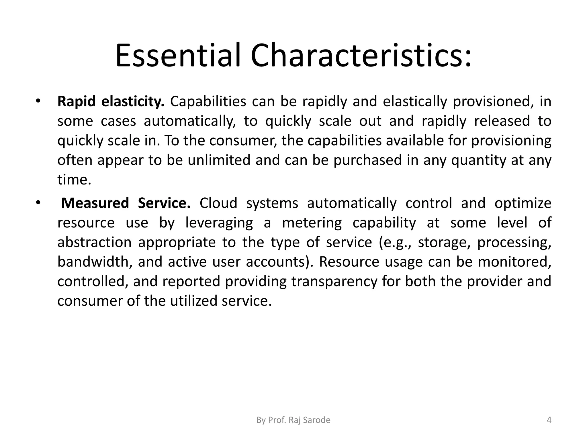 Essential Characteristics: • Rapid elasticity. Capabilities can be rapidly and elastically provisioned, in some cases automatically, to quickly scale out and rapidly released to quickly scale in. To the consumer, the capabilities available for provisioning often appear to be unlimited and can be purchased in any quantity at any time. • Measured Service. Cloud systems automatically control and optimize resource use by leveraging a metering capability at some level of abstraction appropriate to the type of service (e.g., storage, processing, bandwidth, and active user accounts). Resource usage can be monitored, controlled, and reported providing transparency for both the provider and consumer of the utilized service. By Prof. Raj Sarode 4 